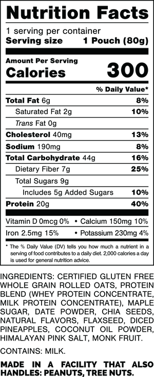 Nutrition Facts.
Serving Size: 1 Pouch (80gram).
Calories: 300.
Total Fat: 6gram 8%.
Saturated Fat: 2gram 10%.
Trans Fat: 0gram.
Cholesterol: 40mg 13%.
Sodium: 190mg 8%.
Total Carbohydrates: 44gram 16%.
Dietary Fiber: 7gram 25%.
Total Sugars: 9gram.
Includes: 5gram Added Sugars 10%.
Protein: 20gram 40%.
Vitamin D: 0mcg 0%.
Calcium: 150mg 10%.
Iron: 2.5mg 15%.
Potassium: 230mg 4%.

INGREDIENTS: CERTIFIED GLUTEN FREE WHOLE GRAIN ROLLED OATS, PROTEIN BLEND (WHEY PROTEIN CONCENTRATE, MILK PROTEIN CONCENTRATE), MAPLE SUGAR, DATE POWDER, CHIA SEEDS, NATURAL FLAVORS, FLAXSEED, DICED PINEAPPLES, COCONUT OIL POWDER, HIMALAYAN PINK SALT, MONK FRUIT.

CONTAINS: MILK.

MADE IN A FACILITY THAT ALSO HANDLES: PEANUTS, TREE NUTS.