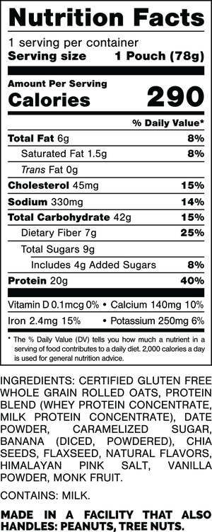 Nutrition Facts.
Serving Size: 1 Pouch (78gram).
Calories: 290.
Total Fat: 6gram 8%.
Saturated Fat: 1.5gram 8%.
Trans Fat: 0gram.
Cholesterol: 45mg 15%.
Sodium: 330mg 14%.
Total Carbohydrates: 42gram 15%.
Dietary Fiber: 7gram 25%.
Total Sugars: 9gram.
Includes: 4gram Added Sugars 8%.
Protein: 20gram 40%.
Vitamin D: 0.1mcg 0%.
Calcium: 140mg 10%.
Iron: 2.4mg 15%.
Potassium: 250mg 6%.

INGREDIENTS: CERTIFIED GLUTEN FREE WHOLE GRAIN ROLLED OATS, PROTEIN BLEND (WHEY PROTEIN CONCENTRATE, MILK PROTEIN CONCENTRATE), DATE POWDER, CARAMELIZED SUGAR, BANANA (DICED, POWDERED), CHIA SEEDS, FLAXSEED, NATURAL FLAVORS, HIMALAYAN PINK SALT, VANILLA POWDER, MONK FRUIT.

CONTAINS: MILK.

MADE IN A FACILITY THAT ALSO HANDLES: PEANUTS, TREE NUTS.