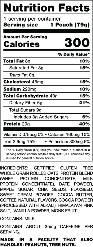 Nutrition Facts.
Serving Size: 1 Pouch (79gram).
Calories: 300.
Total Fat: 8gram 10%.
Saturated Fat: 3gram 15%.
Trans Fat: 0gram.
Cholesterol: 45mg 15%.
Sodium: 220mg 10%.
Total Carbohydrates: 40gram 15%.
Dietary Fiber: 6gram 21%.
Total Sugars: 9gram.
Includes 3gram Added Sugars 6%.
Protein: 20gram 40%.
Vitamin D: 0.1mcg 0%.
Calcium: 160mg 10%.
Iron: 2.6mg 15%.
Potassium: 300mg 6%.

INGREDIENTS: CERTIFIED GLUTEN FREE WHOLE GRAIN ROLLED OATS, PROTEIN BLEND (WHEY PROTEIN CONCENTRATE, MILK PROTEIN CONCENTRATE), DATE POWDER, MAPLE SUGAR, CHIA SEEDS, FLAXSEED, SWEET CREAM POWDER, COCOA POWSER (PROCESSED WITH ALKALI), HIMALAYAN PINK SALT, VANILLA POWDER, MONK FRUIT.

CONTAINS MILK.

CONTAINS ABOUT 35mg CAFFEINE PER SERVING.

MADE IN A FACILITY THAT ALSO HANDLES: PEANUTS, TREE NUTS.