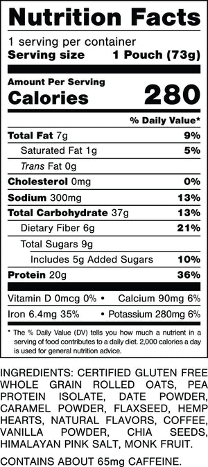 Nutrition Facts.
Serving Size: 1 Pouch (73gram).
Calories: 280.
Total Fat: 6gram 8%.
Saturated Fat: 1gram 5%.
Trans Fat: 0gram.
Cholesterol: 0mg 0%.
Sodium: 330mg 14%.
Total Carbohydrates: 37gram 13%.
Dietary Fiber: 6gram 21%.
Total Sugars: 9gram.
Includes: 4gram Added Sugars 8%.
Protein: 20gram 37%.
Vitamin D: 0mcg 0%.
Calcium: 150mg 10%.
Iron: 4.8mg 25%.
Potassium: 340mg 8%.

INGREDIENTS: CERTIFIED GLUTEN FREE WHOLE GRAIN ROLLED OATS, PEA PROTEIN ISOLATE, DATE POWDER, CARAMELIZED SUGAR, NATURAL FLAVORS, FLAXSEED, HEMP HEARTS, COFFEE, VANILLA POWDER, CHIA SEEDS, HIMALAYAN PINK SALT, MONK FRUIT.
 
CONTAINS ABOUT 77mg CAFFEINE.
 
MADE IN A FACILITY THAT ALSO HANDLES: MILK, PEANUTS, TREE NUTS.