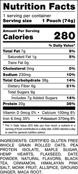 Nutrition Facts.
Serving Size: 1 Pouch (74gram).
Calories: 280.
Total Fat: 7gram 9%.
Saturated Fat: 1gram 5%.
Trans Fat: 0gram.
Cholesterol: 0mg 0%.
Sodium: 230mg 10%.
Total Carbohydrates: 38gram 14%.
Dietary Fiber: 6gram 21%.
Total Sugars: 9gram.
Includes: 7gram Added Sugars 14%.
Protein: 20gram 36%.
Vitamin D: 0mcg 0%.
Calcium: 100mg 8%.
Iron: 6.4mg 35%.
Potassium: 370mg 8%.

INGREDIENTS: CERTIFIED GLUTEN FREE WHOLE GRAIN ROLLED OATS, PEA PROTEIN ISOLATE, MAPLE SUGAR, HEMP HEARTS, FLAXSEED, DATE POWDER, NATURAL FLAVORS, BLACK TEA, CINNAMON, HIMALAYAN PINK SALT, MONK FRUIT, ALLSPICE, GROUND GINGER, MACA ROOT.