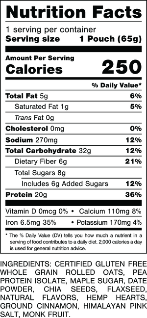 Nutrition Facts.
Serving Size: 1 Pouch (65gram).
Calories: 250.
Total Fat: 5gram 6%.
Saturated Fat: 1gram 5%.
Trans Fat: 0gram.
Cholesterol: 0mg 0%.
Sodium: 270mg 12%.
Total Carbohydrates: 32gram 12%.
Dietary Fiber: 6gram 21%.
Total Sugars: 8gram.
Includes 6gram Added Sugars 12%.
Protein: 20gram 36%.
Vitamin D: 0mcg 0%.
Calcium: 110mg 8%.
Iron: 6.5mg 35%.
Potassium: 170mg 4%.

INGREDIENTS: CERTIFIED GLUTEN FREE WHOLE GRAIN ROLLED OATS, PEA PROTEIN ISOLATE, MAPLE SUGAR, DATE POWDER, CHIA SEEDS, FLAXSEED, NATURAL FLAVORS, HEMP HEARTS, GROUND CINNAMON, HIMALAYAN PINK SALT, MONK FRUIT.

MADE IN A FACTORY THAT ALSO HANDLES: MILK, PEANUTS, TREE NUTS.