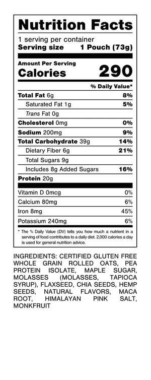Nutrition Facts.
Serving Size: 1 Pouch (71gram).
Calories: 270.
Total Fat: 6gram 8%.
Saturated Fat: 1gram 5%.
Trans Fat: 0gram.
Cholesterol: 0mg 0%.
Sodium: 230mg 10%.
Total Carbohydrates: 36gram 13%.
Dietary Fiber: 6gram 21%.
Total Sugars: 8gram.
Includes: 4gram Added Sugars 8%.
Protein: 20gram 35%.
Vitamin D: 0mcg 0%.
Calcium: 100mg 8%.
Iron: 8.4mg 45%.
Potassium: 250mg 6%.

INGREDIENTS: CERTIFIED GLUTEN FREE WHOLE GRAIN ROLLED OATS, PEA PROTEIN ISOLATE, DATE POWDER, MOLASSES POWDER, CHIA SEEDS, FLAXSEED, MAPLE SUGAR, NATURAL FLAVORS, HEMP HEARTS, HIMALAYAN PINK SALT, MONK FRUIT.
