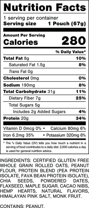 Nutrition Facts.
Serving Size: 1 Pouch (67gram).
Calories: 280.
Total Fat: 8gram 10%.
Saturated Fat: 1.5gram 8%.
Trans Fat: 0gram.
Cholesterol: 0mg 0%.
Sodium: 190mg 8%.
Total Carbohydrates: 31gram 11%.
Dietary Fiber: 7gram 25%.
Total Sugars: 5gram.
Includes: 2gram Added Sugars 4%.
Protein: 20gram 34%.
Vitamin D: 0mcg 0%.
Calcium: 80mg 6%.
Iron: 6.2mg 35%.
Potassium: 320mg 6%.

INGREDIENTS: CERTIFIED GLUTEN FREE WHOLE GRAIN ROLLED OATS, PEANUT FLOUR, PROTEIN BLEND (PEA PROTEIN ISOLATE, FAVA BEAN PROTEIN ISOLATE) CHIA SEEDS, POWDERED DATES, FLAXSEED, MAPLE SUGAR, CACAO NIBS, HEMP HEARTS, NATURAL FLAVORS, HIMALAYAN PINK SALT, MONK FRUIT.
CONTAINS: PEANUT.