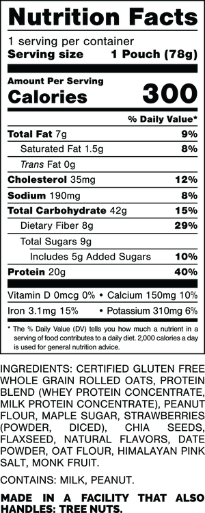 Nutrition Facts.
Serving Size: 1 Pouch (78gram).
Calories: 300.
Total Fat: 7gram 9%.
Saturated Fat: 1.5gram 8%.
Trans Fat: 0gram.
Cholesterol: 35mg 12%.
Sodium: 190mg 8%.
Total Carbohydrates: 42gram 15%.
Dietary Fiber: 8gram 29%.
Total Sugars: 9gram.
Includes 5gram Added Sugars 10%.
Protein: 20gram 40%.
Vitamin D: 0mcg 0%.
Calcium: 150mg 10%.
Iron: 3.1mg 15%.
Potassium: 310mg 8%.

INGREDIENTS: CERTIFIED GLUTEN FREE WHOLE GRAIN ROLLED OATS, PROTEIN BLEND (WHEY PROTEIN CONCENTRATE, MILK PROTEIN CONCENTRATE), PEANUT FLOUR, MAPLE SUGAR, STRAWBERRIES (POWDER, DICED), CHIA SEEDS, FLAXSEED, NATURAL FLAVORS, DATE POWDER, OAT FLOUR, HIMALAYAN PINK SALT, MONK FRUIT.

CONTAINS: MILK, PEANUT.

MADE IN A FACILITY THAT ALSO HANDLES: TREE NUTS.