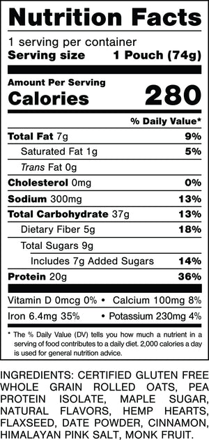 Nutrition Facts.
Serving Size: 1 Pouch (74gram).
Calories: 280.
Total Fat: 7gram 9%.
Saturated Fat: 1gram 5%.
Trans Fat: 0gram.
Cholesterol: 0mg 0%.
Sodium: 300mg 13%.
Total Carbohydrates: 37gram 13%.
Dietary Fiber: 5gram 18%.
Total Sugars: 9gram.
Includes: 7gram Added Sugars 14%.
Protein: 20gram 36%.
Vitamin D: 0mcg 0%.
Calcium: 100mg 8%.
Iron: 6.4mg 35%.
Potassium: 230mg 4%.

INGREDIENTS: CERTIFIED GLUTEN FREE WHOLE GRAIN ROLLED OATS. PEA PROTEIN ISOLATE, MAPLE SUGAR, NATURAL FLAVORS, HEMP HEARTS, FLAXSEED, DATE POWDER, CINNAMON, HIMALAYAN PINK SALT, MONK FRUIT.