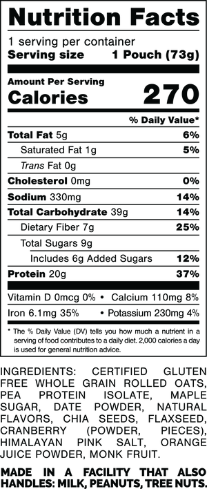 Nutrition Facts.
Serving Size: 1 Pouch (73gram).
Calories: 270.
Total Fat: 5gram 6%.
Saturated Fat: 1gram 5%.
Trans Fat: 0gram.
Cholesterol: 0mg 0%.
Sodium: 330mg 14%.
Total Carbohydrates: 39gram 14%.
Dietary Fiber: 7gram 25%.
Total Sugars: 9gram.
Includes: 6gram Added Sugars 12%.
Protein: 20gram 37%.
Vitamin D: 0mcg 0%.
Calcium: 110mg 8%.
Iron: 6.1mg 35%.
Potassium: 230mg 4%.

INGREDIENTS: CERTIFIED GLUTEN FREE WHOLE GRAIN ROLLED OATS, PROTEIN ISOLATE, MAPLE SUGAR, DATE POWDER, NATURAL FLAVORS, CHIA SEEDS, FLAXSEED, CRANBERRY (POWDER, PIECES), HIMALAYAN PINK SALT, ORANGE JUICE POWDER, MONK FRUIT.

MADE IN A FACILITY THAT ALSO HANDLES: PEANUTS, TREE NUTS.
