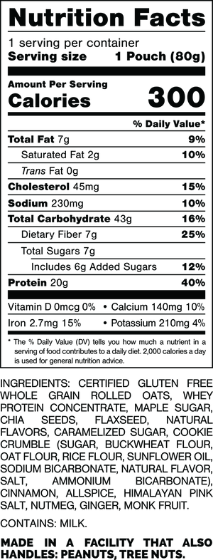 Nutrition Facts.
Serving Size: 1 Pouch (80gram).
Calories: 300.
Total Fat: 7gram 9%.
Saturated Fat: 2gram 10%.
Trans Fat: 0gram.
Cholesterol: 45mg 15%.
Sodium: 230mg 10%.
Total Carbohydrates: 43gram 16%.
Dietary Fiber: 7gram 25%.
Total Sugars: 7gram.
Includes: 6gram Added Sugars 12%.
Protein: 20gram 40%.
Vitamin D: 0mcg 0%.
Calcium: 140mg 10%.
Iron: 2.7mg 15%.
Potassium: 210mg 4%.

INGREDIENTS: CERTIFIED GLUTEN FREE WHOLE GRAIN ROLLED OATS,  WHEY PROTEIN CONCENTRATE, MAPLE SUGAR CHIA SEEDS. FLAXSEED, NATURAL FLAVORS, CARAMELIZED SUGAR, COOKE CRUMBLE (SUGAR, BUCKWHEAT FLOUR, OAT FLOUR, RICE FLOUR, SUNFLOWER OIL, SODIUM BICARBONATE, NATURAL FLAVOR SALT, AMMONIUM BICARBONATE), CINNAMON, ALLSPICE, HIMALAYAN PINK SALT, NUTMEG, GINGER, MONK FRUIT.

CONTAINS: MILK.

MADE IN A FACILITY THAT ALSO HANDLES: PEANUTS, TREE NUTS.