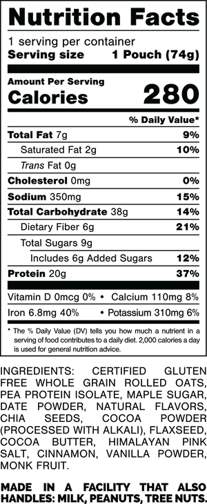 Nutrition Facts.
Serving Size: 1 Pouch (74gram).
Calories: 280.
Total Fat: 7gram 9%.
Saturated Fat: 2gram 10%.
Trans Fat: 0gram.
Cholesterol: 45mg 15%.
Sodium: 350mg 15%.
Total Carbohydrates: 38gram 14%.
Dietary Fiber: 6gram 21%.
Total Sugars: 9gram.
Includes: 6gram Added Sugars 12%.
Protein: 20gram 37%.
Vitamin D: 0mcg 0%.
Calcium: 110mg 8%.
Iron: 6.8mg 40%.
Potassium: 310mg 6%.

INGREDIENTS: CERTIFIED GLUTEN FREE WHOLE GRAIN ROLLED OATS, PEA PROTEIN ISOLATE, MAPLE SUGAR, DATE POWDER, NATURAL FLAVORS, CHIA SEEDS, COCOA POWDER (PROCESSED WITH ALKALI), FLAXSEED, COCOA BUTTER, HIMALAYAN PINK SALT, CINNAMON, VANILLA POWDER, MONK FRUIT.

MADE IN A FACILITY THAT ALSO HANDLES: MILK, PEANUTS, TREE NUTS.